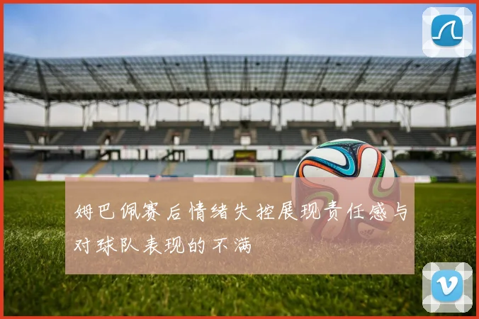 姆巴佩赛后情绪失控展现责任感与对球队表现的不满