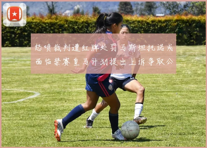 怒喷裁判遭红牌处罚马斯坦托诺或面临禁赛皇马计划提出上诉争取公正处理