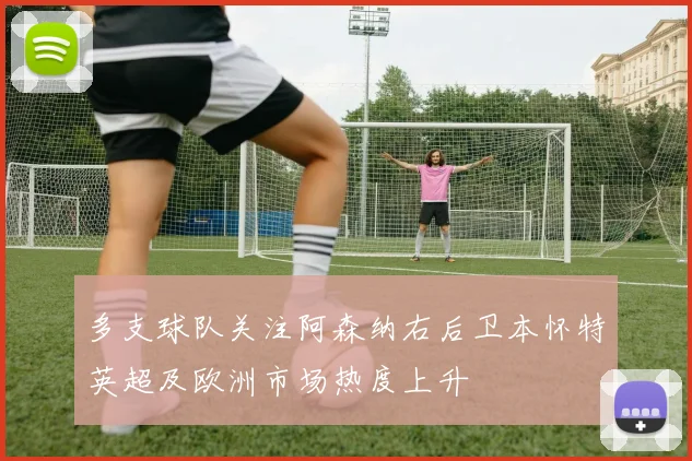 多支球队关注阿森纳右后卫本怀特英超及欧洲市场热度上升