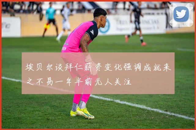 埃贝尔谈拜仁薪资变化强调成就来之不易一年半前无人关注