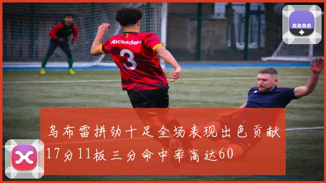乌布雷拼劲十足全场表现出色贡献17分11板三分命中率高达60