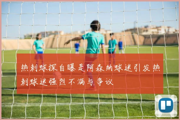 热刺球探自曝是阿森纳球迷引发热刺球迷强烈不满与争议