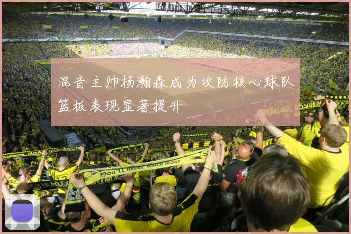 混音主帅杨瀚森成为攻防核心球队篮板表现显著提升