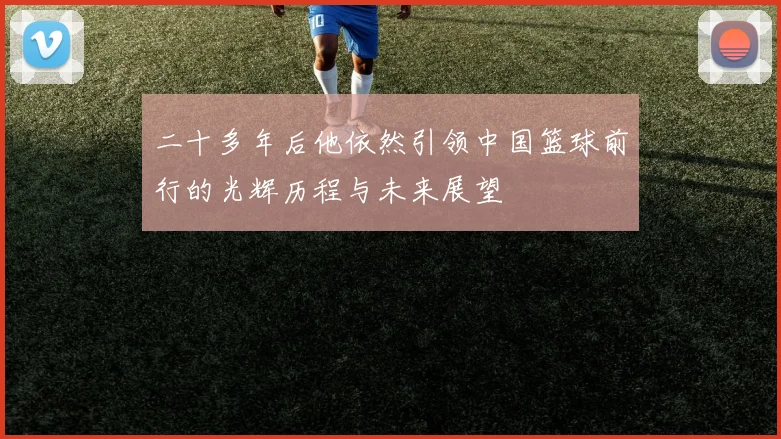 二十多年后他依然引领中国篮球前行的光辉历程与未来展望