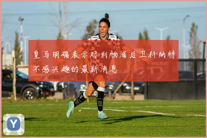 皇马明确表示对利物浦后卫科纳特不感兴趣的最新消息