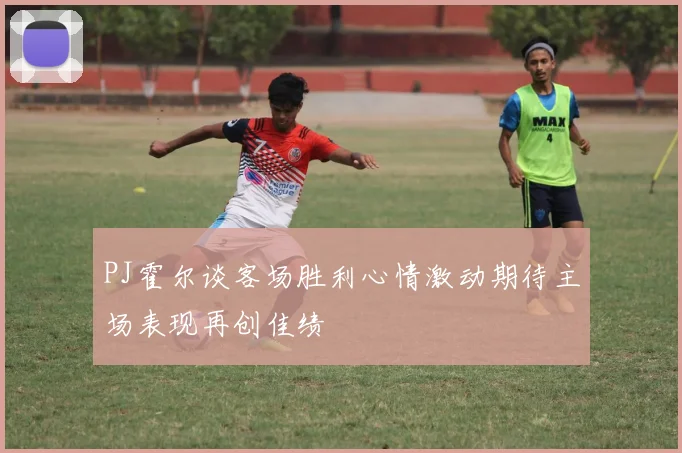 PJ霍尔谈客场胜利心情激动期待主场表现再创佳绩