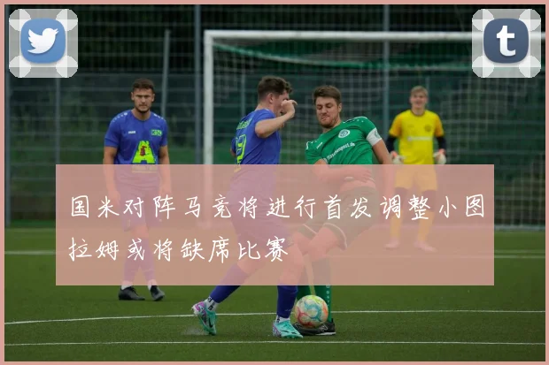 国米对阵马竞将进行首发调整小图拉姆或将缺席比赛