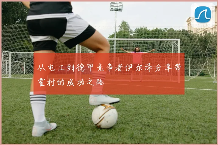 从电工到德甲竞争者伊尔泽分享带霍村的成功之路