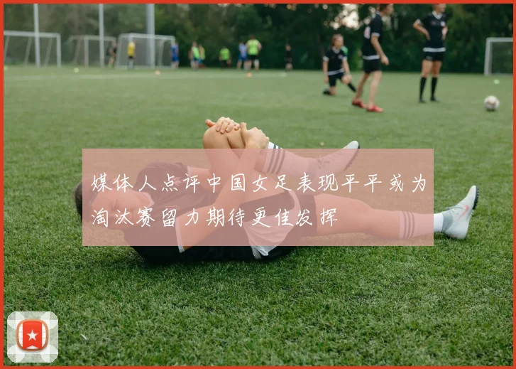 媒体人点评中国女足表现平平或为淘汰赛留力期待更佳发挥