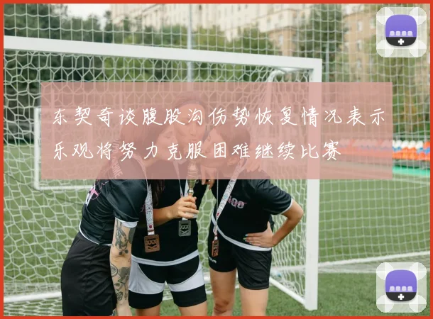 东契奇谈腹股沟伤势恢复情况表示乐观将努力克服困难继续比赛