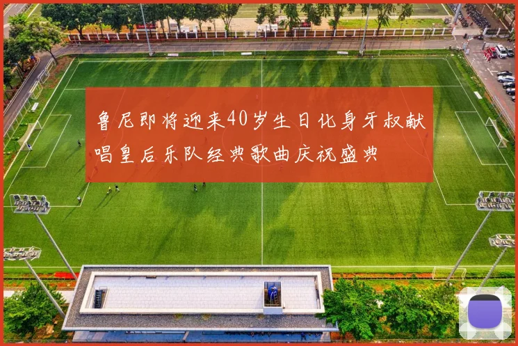 鲁尼即将迎来40岁生日化身牙叔献唱皇后乐队经典歌曲庆祝盛典