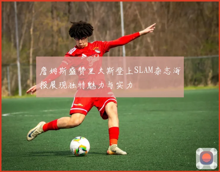 詹姆斯盛赞里夫斯登上SLAM杂志海报展现独特魅力与实力