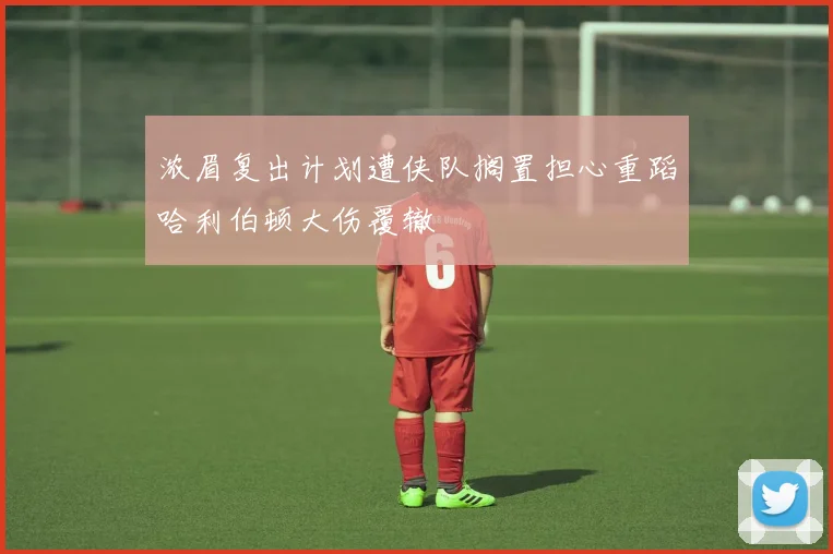 浓眉复出计划遭侠队搁置担心重蹈哈利伯顿大伤覆辙