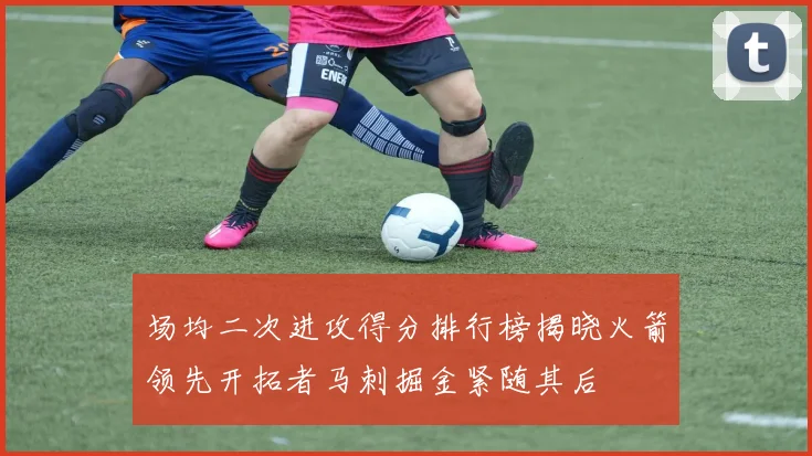 场均二次进攻得分排行榜揭晓火箭领先开拓者马刺掘金紧随其后