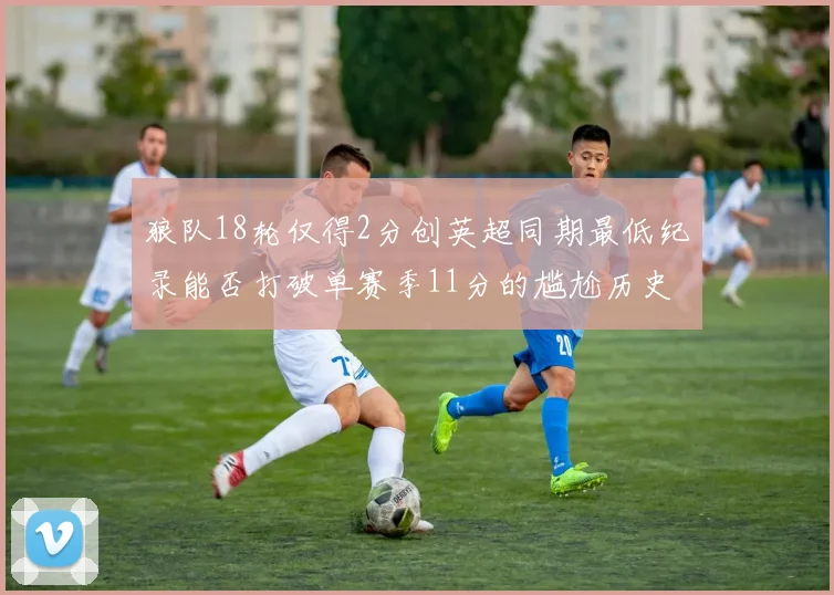 狼队18轮仅得2分创英超同期最低纪录能否打破单赛季11分的尴尬历史