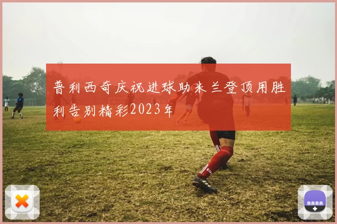 普利西奇庆祝进球助米兰登顶用胜利告别精彩2023年