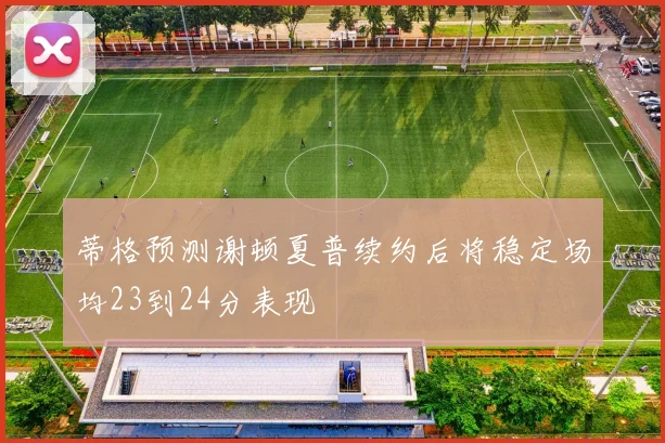 蒂格预测谢顿夏普续约后将稳定场均23到24分表现