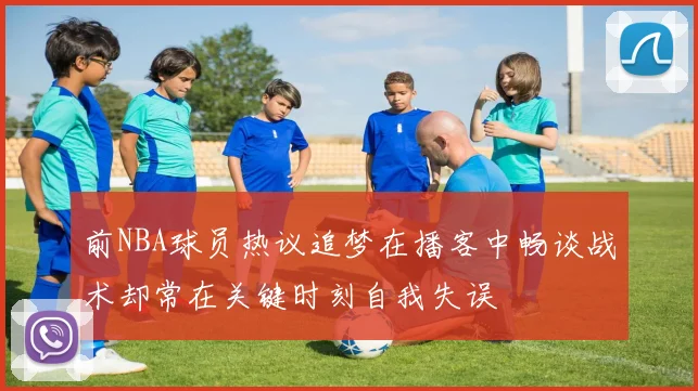 前NBA球员热议追梦在播客中畅谈战术却常在关键时刻自我失误