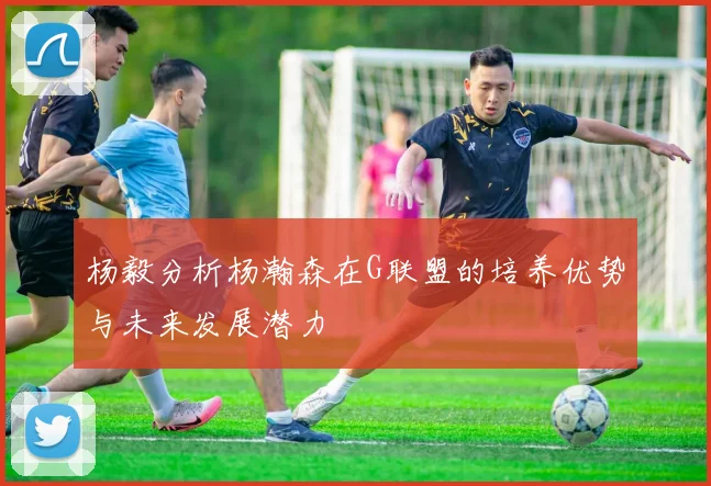 杨毅分析杨瀚森在G联盟的培养优势与未来发展潜力
