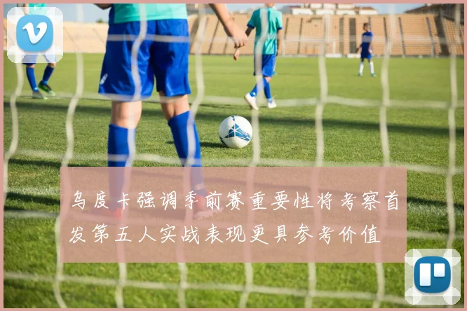 乌度卡强调季前赛重要性将考察首发第五人实战表现更具参考价值
