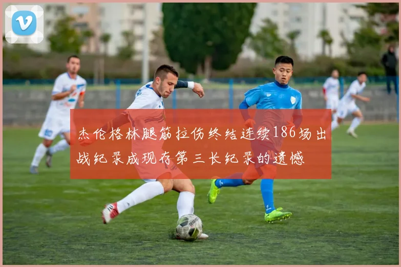 杰伦格林腿筋拉伤终结连续186场出战纪录成现存第三长纪录的遗憾