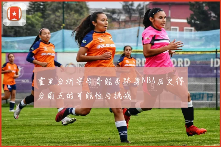 霍里分析字母哥能否跻身NBA历史得分前五的可能性与挑战