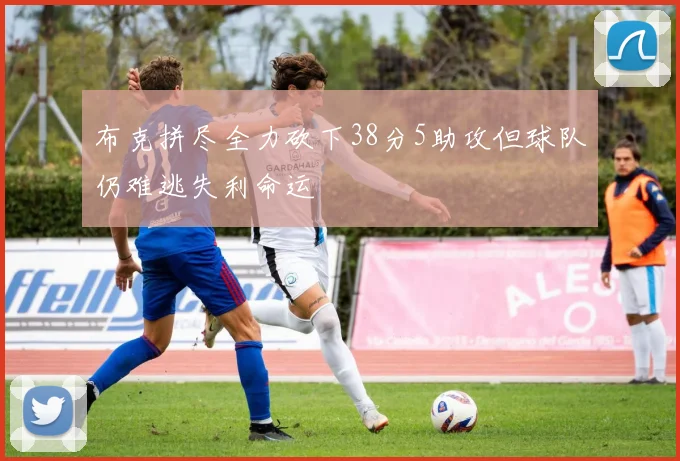 布克拼尽全力砍下38分5助攻但球队仍难逃失利命运