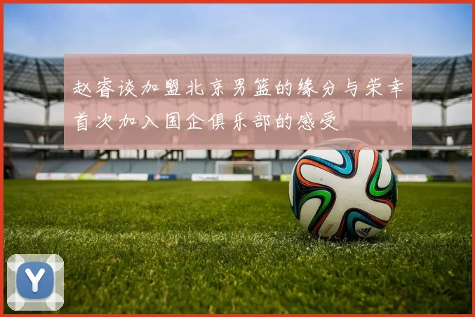 赵睿谈加盟北京男篮的缘分与荣幸首次加入国企俱乐部的感受