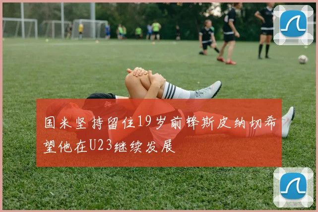 国米坚持留住19岁前锋斯皮纳切希望他在U23继续发展