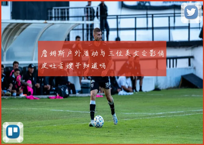 詹姆斯户外活动与三位美女合影俏皮吐舌嫂子知道吗