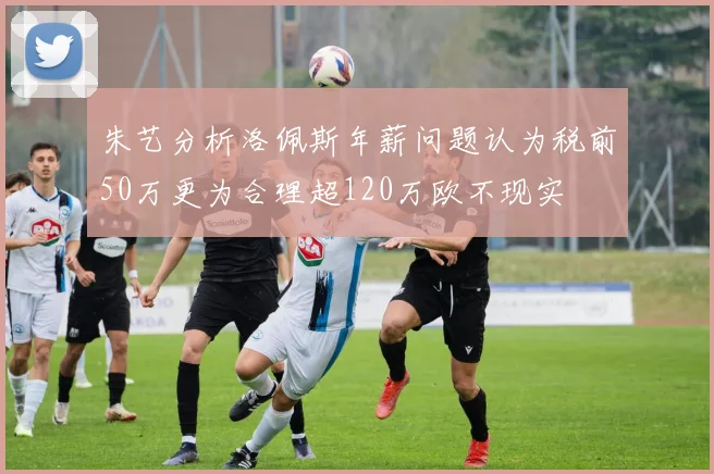 朱艺分析洛佩斯年薪问题认为税前50万更为合理超120万欧不现实